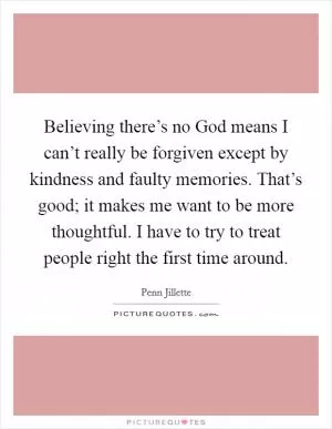 Believing there’s no God means I can’t really be forgiven except by kindness and faulty memories. That’s good; it makes me want to be more thoughtful. I have to try to treat people right the first time around Picture Quote #1