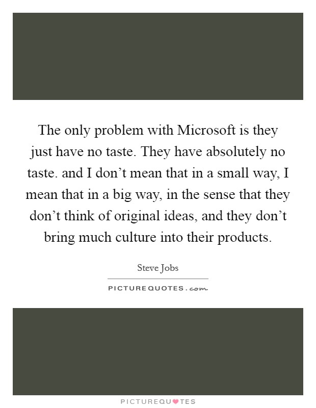 The only problem with Microsoft is they just have no taste. They have absolutely no taste. and I don't mean that in a small way, I mean that in a big way, in the sense that they don't think of original ideas, and they don't bring much culture into their products Picture Quote #1