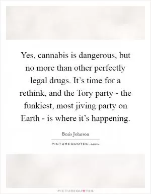 Yes, cannabis is dangerous, but no more than other perfectly legal drugs. It’s time for a rethink, and the Tory party - the funkiest, most jiving party on Earth - is where it’s happening Picture Quote #1