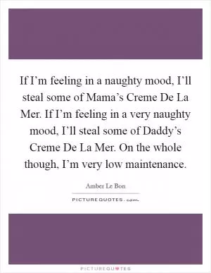 If I’m feeling in a naughty mood, I’ll steal some of Mama’s Creme De La Mer. If I’m feeling in a very naughty mood, I’ll steal some of Daddy’s Creme De La Mer. On the whole though, I’m very low maintenance Picture Quote #1