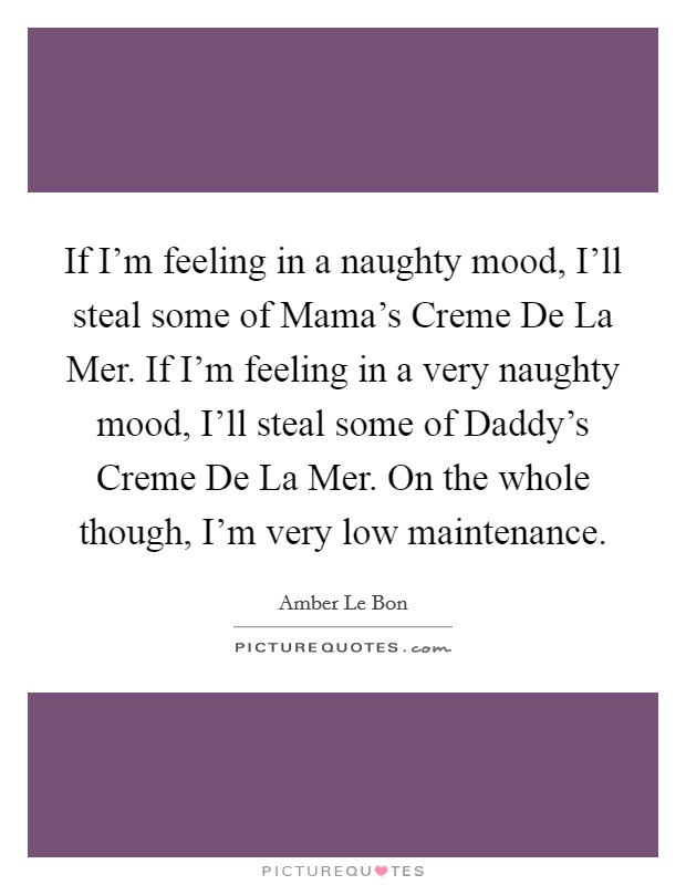 If I'm feeling in a naughty mood, I'll steal some of Mama's Creme De La Mer. If I'm feeling in a very naughty mood, I'll steal some of Daddy's Creme De La Mer. On the whole though, I'm very low maintenance Picture Quote #1