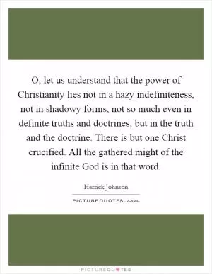 O, let us understand that the power of Christianity lies not in a hazy indefiniteness, not in shadowy forms, not so much even in definite truths and doctrines, but in the truth and the doctrine. There is but one Christ crucified. All the gathered might of the infinite God is in that word Picture Quote #1