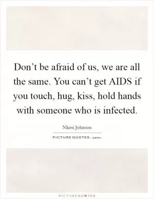 Don’t be afraid of us, we are all the same. You can’t get AIDS if you touch, hug, kiss, hold hands with someone who is infected Picture Quote #1