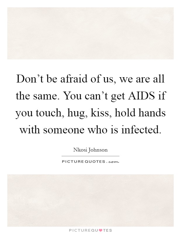 Don't be afraid of us, we are all the same. You can't get AIDS if you touch, hug, kiss, hold hands with someone who is infected Picture Quote #1