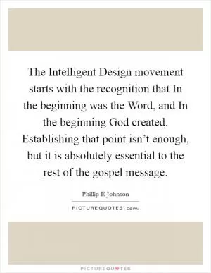 The Intelligent Design movement starts with the recognition that In the beginning was the Word, and In the beginning God created. Establishing that point isn’t enough, but it is absolutely essential to the rest of the gospel message Picture Quote #1