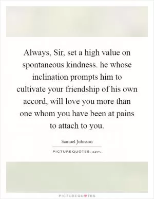 Always, Sir, set a high value on spontaneous kindness. he whose inclination prompts him to cultivate your friendship of his own accord, will love you more than one whom you have been at pains to attach to you Picture Quote #1
