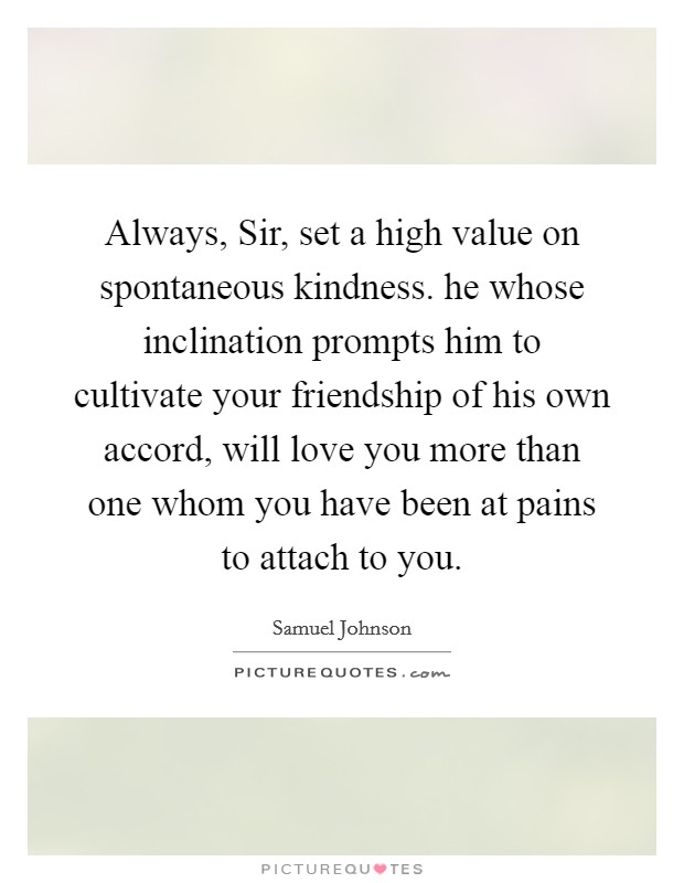 Always, Sir, set a high value on spontaneous kindness. he whose inclination prompts him to cultivate your friendship of his own accord, will love you more than one whom you have been at pains to attach to you Picture Quote #1