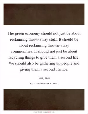 The green economy should not just be about reclaiming throw-away stuff. It should be about reclaiming thrown-away communities. It should not just be about recycling things to give them a second life. We should also be gathering up people and giving them a second chance Picture Quote #1