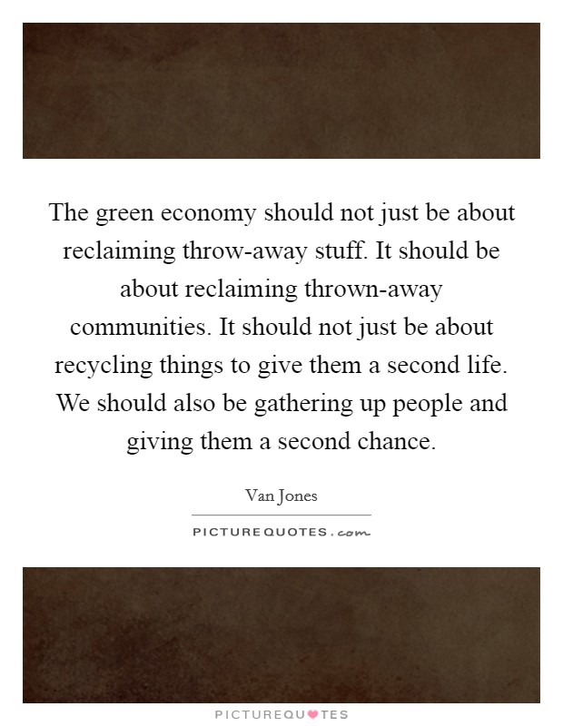 The green economy should not just be about reclaiming throw-away stuff. It should be about reclaiming thrown-away communities. It should not just be about recycling things to give them a second life. We should also be gathering up people and giving them a second chance Picture Quote #1
