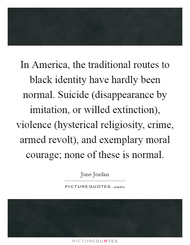 In America, the traditional routes to black identity have hardly been normal. Suicide (disappearance by imitation, or willed extinction), violence (hysterical religiosity, crime, armed revolt), and exemplary moral courage; none of these is normal Picture Quote #1