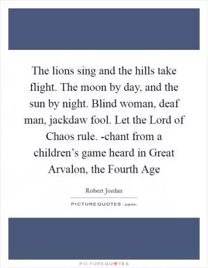 The lions sing and the hills take flight. The moon by day, and the sun by night. Blind woman, deaf man, jackdaw fool. Let the Lord of Chaos rule. -chant from a children’s game heard in Great Arvalon, the Fourth Age Picture Quote #1