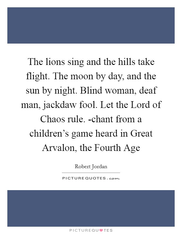 The lions sing and the hills take flight. The moon by day, and the sun by night. Blind woman, deaf man, jackdaw fool. Let the Lord of Chaos rule. -chant from a children's game heard in Great Arvalon, the Fourth Age Picture Quote #1