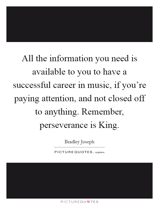 All the information you need is available to you to have a successful career in music, if you're paying attention, and not closed off to anything. Remember, perseverance is King Picture Quote #1