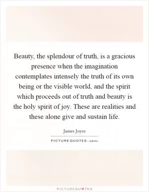 Beauty, the splendour of truth, is a gracious presence when the imagination contemplates intensely the truth of its own being or the visible world, and the spirit which proceeds out of truth and beauty is the holy spirit of joy. These are realities and these alone give and sustain life Picture Quote #1
