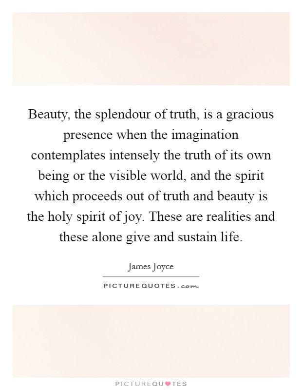 Beauty, the splendour of truth, is a gracious presence when the imagination contemplates intensely the truth of its own being or the visible world, and the spirit which proceeds out of truth and beauty is the holy spirit of joy. These are realities and these alone give and sustain life Picture Quote #1