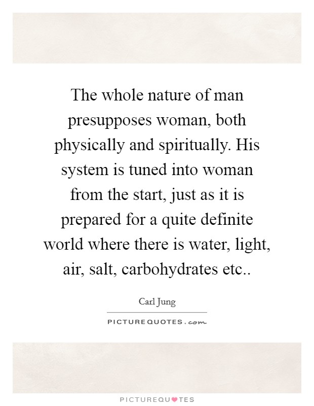 The whole nature of man presupposes woman, both physically and spiritually. His system is tuned into woman from the start, just as it is prepared for a quite definite world where there is water, light, air, salt, carbohydrates etc Picture Quote #1