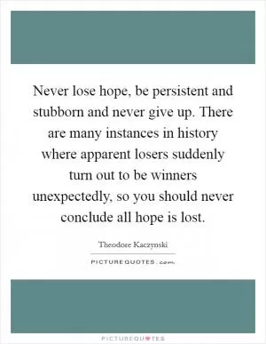 Never lose hope, be persistent and stubborn and never give up. There are many instances in history where apparent losers suddenly turn out to be winners unexpectedly, so you should never conclude all hope is lost Picture Quote #1