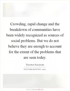 Crowding, rapid change and the breakdown of communities have been widely recognized as sources of social problems. But we do not believe they are enough to account for the extent of the problems that are seen today Picture Quote #1