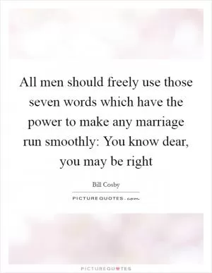 All men should freely use those seven words which have the power to make any marriage run smoothly: You know dear, you may be right Picture Quote #1