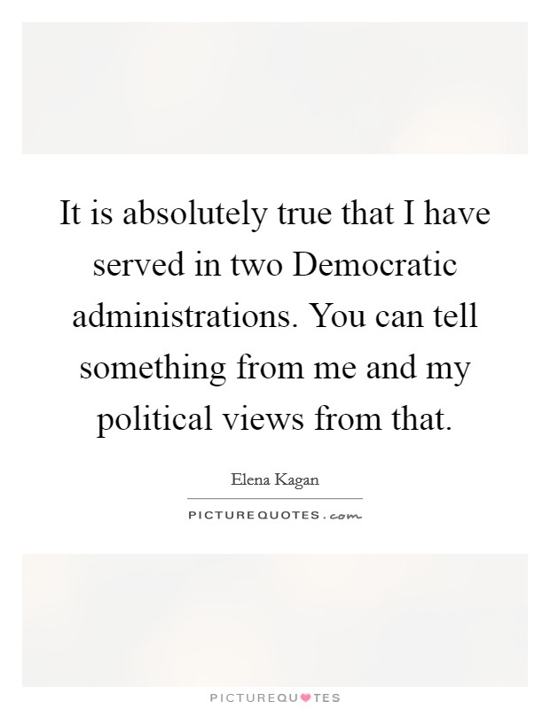 It is absolutely true that I have served in two Democratic administrations. You can tell something from me and my political views from that Picture Quote #1