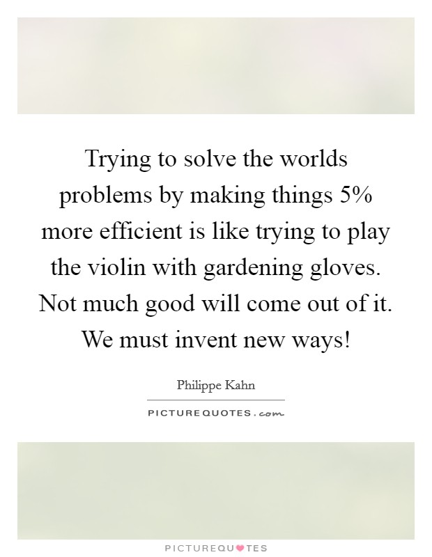 Trying to solve the worlds problems by making things 5% more efficient is like trying to play the violin with gardening gloves. Not much good will come out of it. We must invent new ways! Picture Quote #1