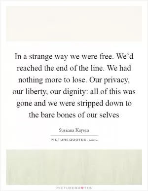 In a strange way we were free. We’d reached the end of the line. We had nothing more to lose. Our privacy, our liberty, our dignity: all of this was gone and we were stripped down to the bare bones of our selves Picture Quote #1
