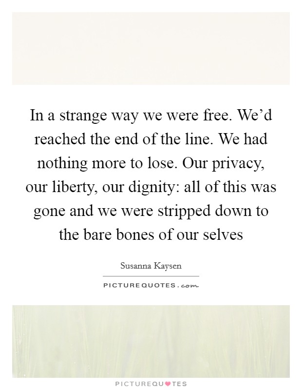 In a strange way we were free. We'd reached the end of the line. We had nothing more to lose. Our privacy, our liberty, our dignity: all of this was gone and we were stripped down to the bare bones of our selves Picture Quote #1