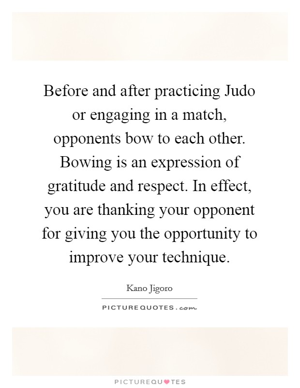 Before and after practicing Judo or engaging in a match, opponents bow to each other. Bowing is an expression of gratitude and respect. In effect, you are thanking your opponent for giving you the opportunity to improve your technique Picture Quote #1