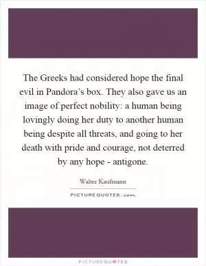 The Greeks had considered hope the final evil in Pandora’s box. They also gave us an image of perfect nobility: a human being lovingly doing her duty to another human being despite all threats, and going to her death with pride and courage, not deterred by any hope - antigone Picture Quote #1