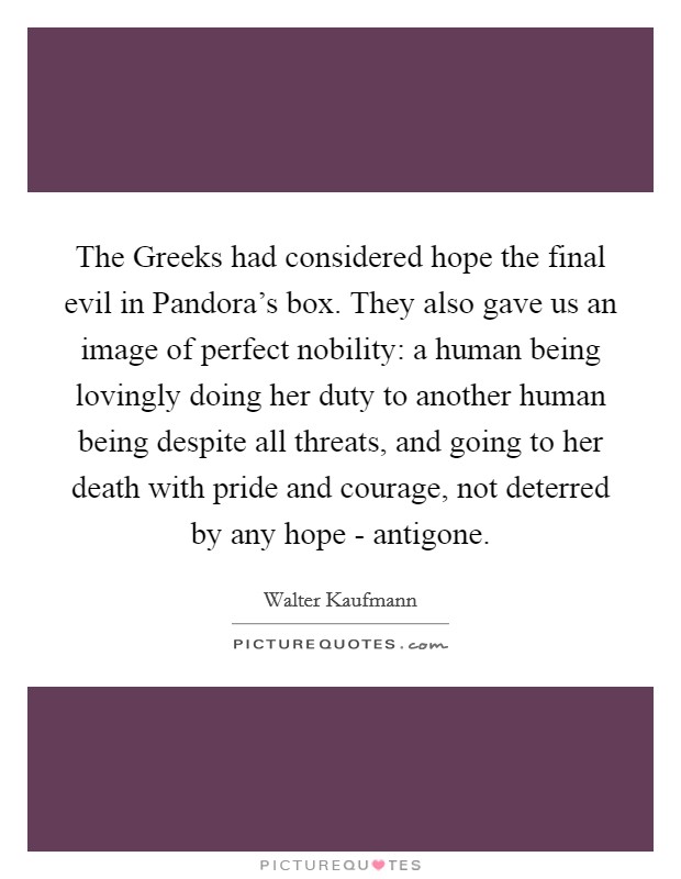 The Greeks had considered hope the final evil in Pandora's box. They also gave us an image of perfect nobility: a human being lovingly doing her duty to another human being despite all threats, and going to her death with pride and courage, not deterred by any hope - antigone Picture Quote #1