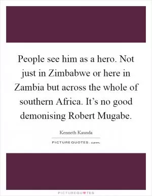 People see him as a hero. Not just in Zimbabwe or here in Zambia but across the whole of southern Africa. It’s no good demonising Robert Mugabe Picture Quote #1