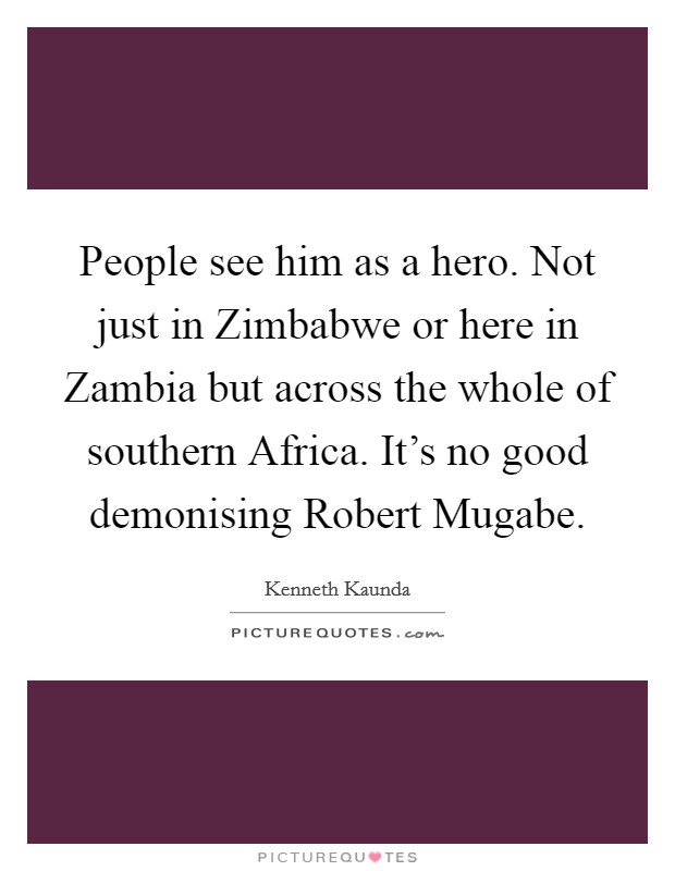 People see him as a hero. Not just in Zimbabwe or here in Zambia but across the whole of southern Africa. It's no good demonising Robert Mugabe Picture Quote #1