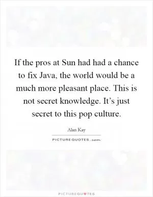 If the pros at Sun had had a chance to fix Java, the world would be a much more pleasant place. This is not secret knowledge. It’s just secret to this pop culture Picture Quote #1