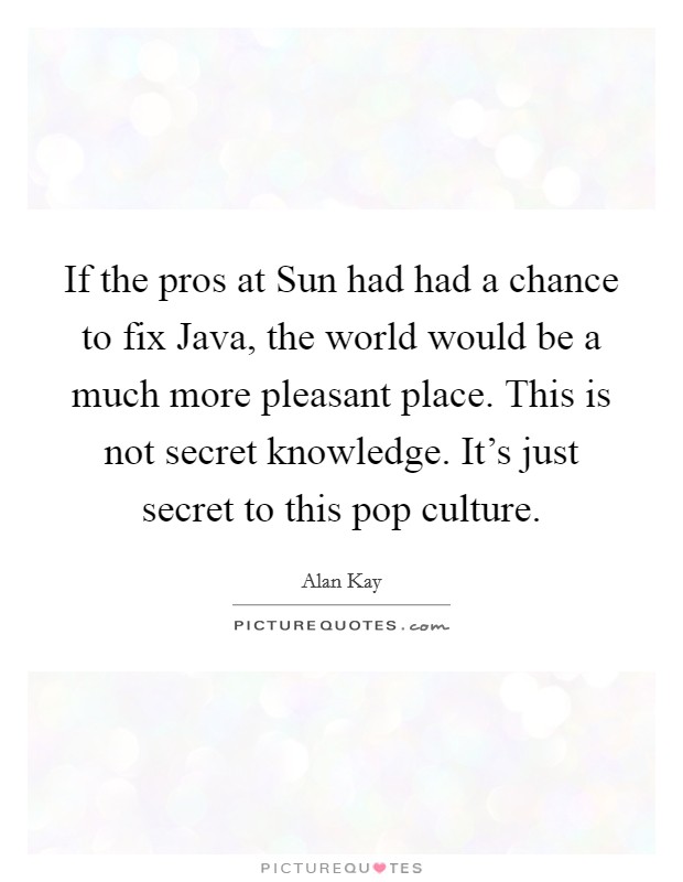 If the pros at Sun had had a chance to fix Java, the world would be a much more pleasant place. This is not secret knowledge. It's just secret to this pop culture Picture Quote #1