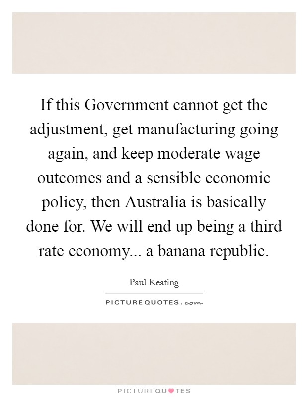 If this Government cannot get the adjustment, get manufacturing going again, and keep moderate wage outcomes and a sensible economic policy, then Australia is basically done for. We will end up being a third rate economy... a banana republic Picture Quote #1
