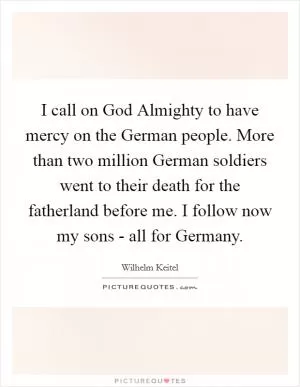 I call on God Almighty to have mercy on the German people. More than two million German soldiers went to their death for the fatherland before me. I follow now my sons - all for Germany Picture Quote #1