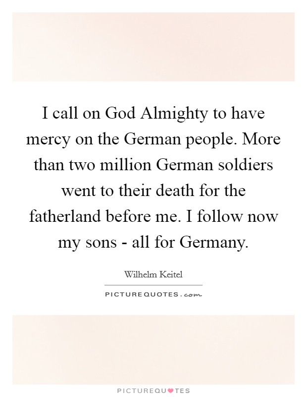 I call on God Almighty to have mercy on the German people. More than two million German soldiers went to their death for the fatherland before me. I follow now my sons - all for Germany Picture Quote #1