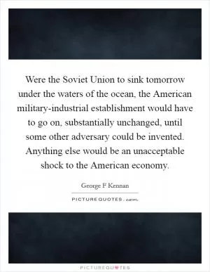 Were the Soviet Union to sink tomorrow under the waters of the ocean, the American military-industrial establishment would have to go on, substantially unchanged, until some other adversary could be invented. Anything else would be an unacceptable shock to the American economy Picture Quote #1