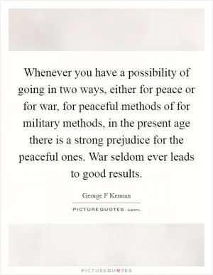 Whenever you have a possibility of going in two ways, either for peace or for war, for peaceful methods of for military methods, in the present age there is a strong prejudice for the peaceful ones. War seldom ever leads to good results Picture Quote #1