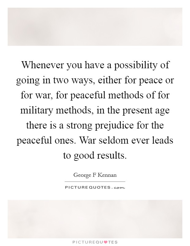 Whenever you have a possibility of going in two ways, either for peace or for war, for peaceful methods of for military methods, in the present age there is a strong prejudice for the peaceful ones. War seldom ever leads to good results Picture Quote #1