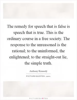 The remedy for speech that is false is speech that is true. This is the ordinary course in a free society. The response to the unreasoned is the rational; to the uninformed, the enlightened; to the straight-out lie, the simple truth Picture Quote #1