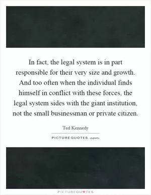In fact, the legal system is in part responsible for their very size and growth. And too often when the individual finds himself in conflict with these forces, the legal system sides with the giant institution, not the small businessman or private citizen Picture Quote #1