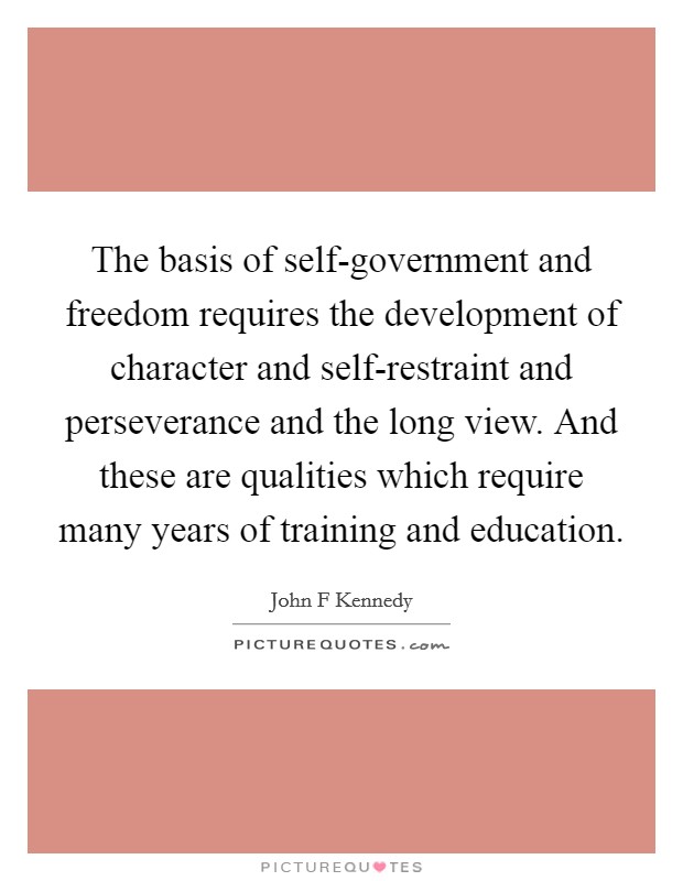 The basis of self-government and freedom requires the development of character and self-restraint and perseverance and the long view. And these are qualities which require many years of training and education Picture Quote #1