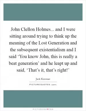John Clellon Holmes... and I were sitting around trying to think up the meaning of the Lost Generation and the subsequent existentialism and I said ‘You know John, this is really a beat generation’ and he leapt up and said, ‘That’s it, that’s right!’ Picture Quote #1