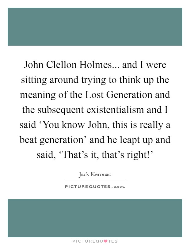 John Clellon Holmes... and I were sitting around trying to think up the meaning of the Lost Generation and the subsequent existentialism and I said ‘You know John, this is really a beat generation' and he leapt up and said, ‘That's it, that's right!' Picture Quote #1