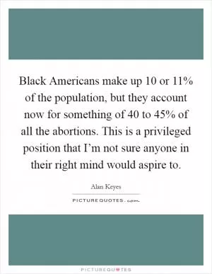 Black Americans make up 10 or 11% of the population, but they account now for something of 40 to 45% of all the abortions. This is a privileged position that I’m not sure anyone in their right mind would aspire to Picture Quote #1