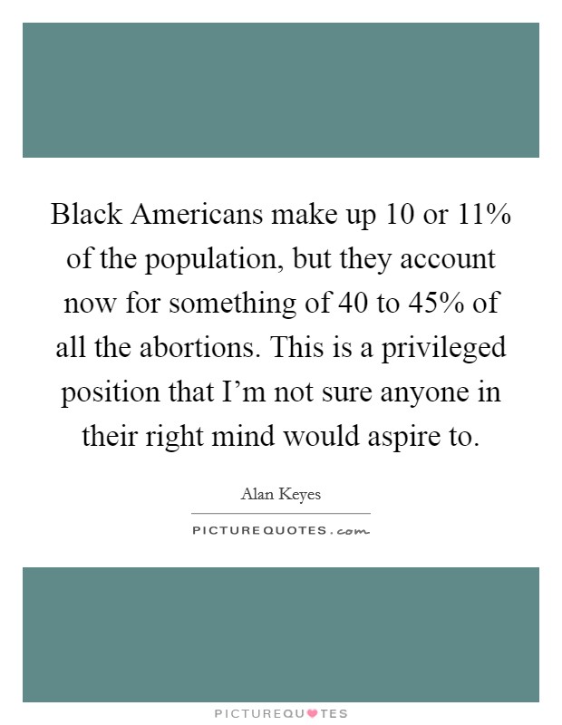Black Americans make up 10 or 11% of the population, but they account now for something of 40 to 45% of all the abortions. This is a privileged position that I'm not sure anyone in their right mind would aspire to Picture Quote #1