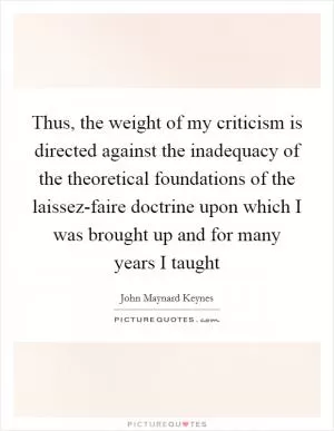 Thus, the weight of my criticism is directed against the inadequacy of the theoretical foundations of the laissez-faire doctrine upon which I was brought up and for many years I taught Picture Quote #1
