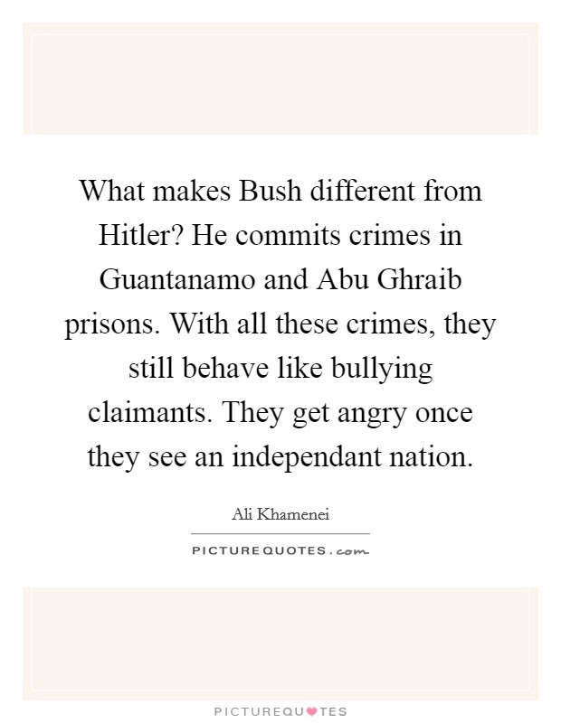 What makes Bush different from Hitler? He commits crimes in Guantanamo and Abu Ghraib prisons. With all these crimes, they still behave like bullying claimants. They get angry once they see an independant nation Picture Quote #1