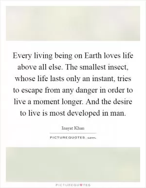 Every living being on Earth loves life above all else. The smallest insect, whose life lasts only an instant, tries to escape from any danger in order to live a moment longer. And the desire to live is most developed in man Picture Quote #1